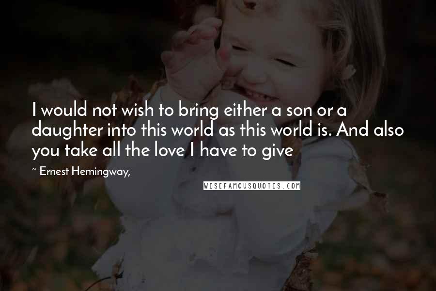 Ernest Hemingway, Quotes: I would not wish to bring either a son or a daughter into this world as this world is. And also you take all the love I have to give