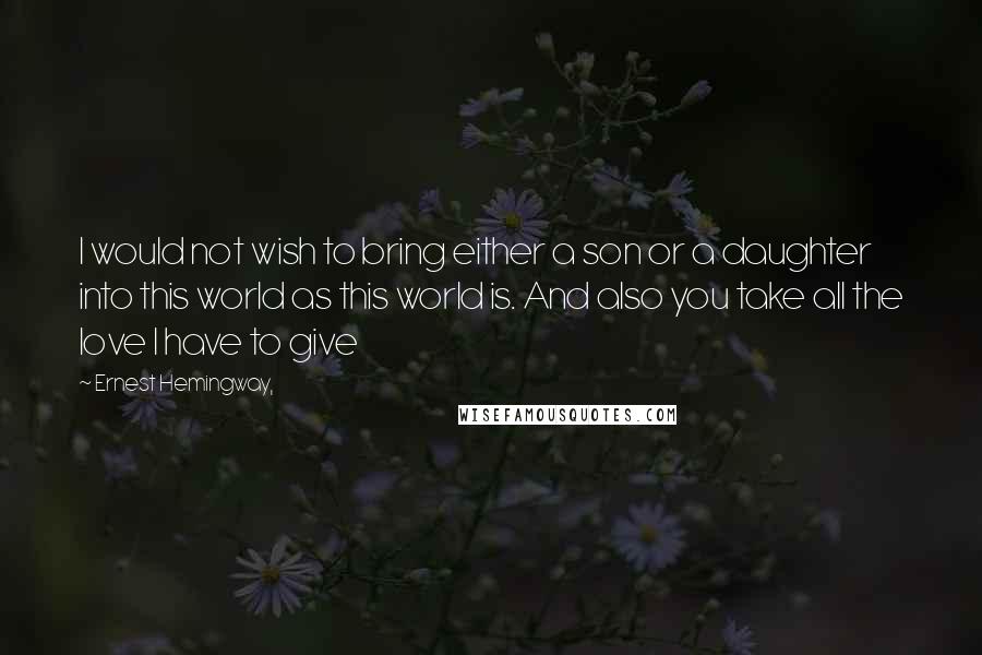 Ernest Hemingway, Quotes: I would not wish to bring either a son or a daughter into this world as this world is. And also you take all the love I have to give