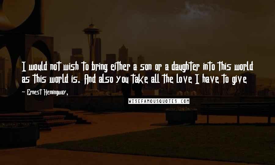 Ernest Hemingway, Quotes: I would not wish to bring either a son or a daughter into this world as this world is. And also you take all the love I have to give