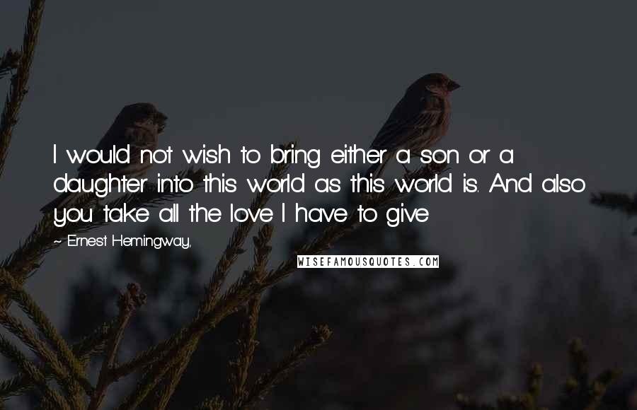 Ernest Hemingway, Quotes: I would not wish to bring either a son or a daughter into this world as this world is. And also you take all the love I have to give