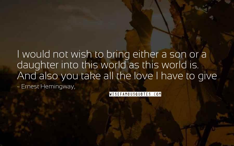 Ernest Hemingway, Quotes: I would not wish to bring either a son or a daughter into this world as this world is. And also you take all the love I have to give