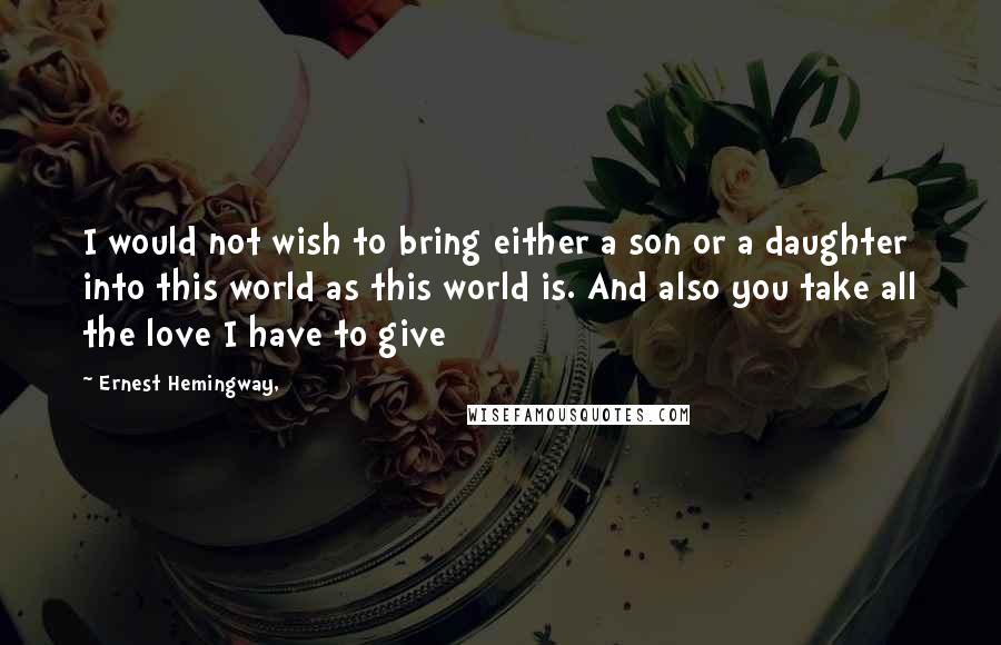 Ernest Hemingway, Quotes: I would not wish to bring either a son or a daughter into this world as this world is. And also you take all the love I have to give