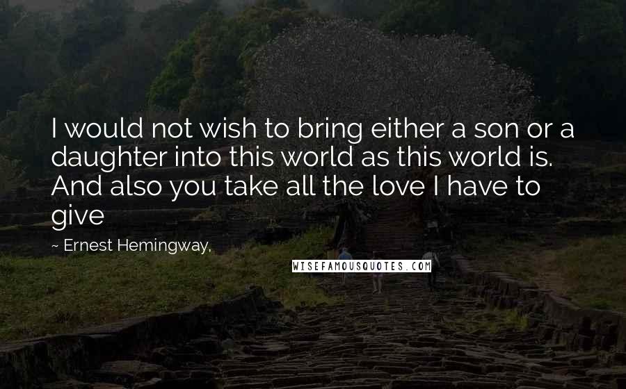 Ernest Hemingway, Quotes: I would not wish to bring either a son or a daughter into this world as this world is. And also you take all the love I have to give