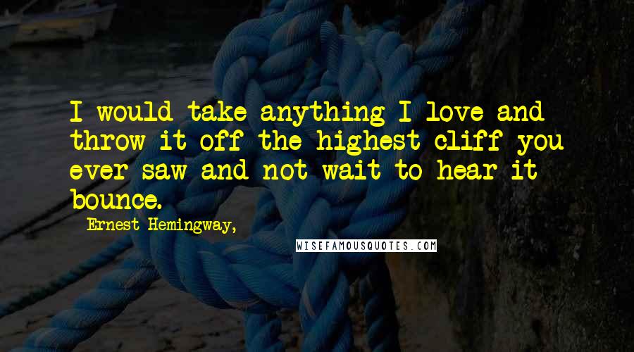 Ernest Hemingway, Quotes: I would take anything I love and throw it off the highest cliff you ever saw and not wait to hear it bounce.