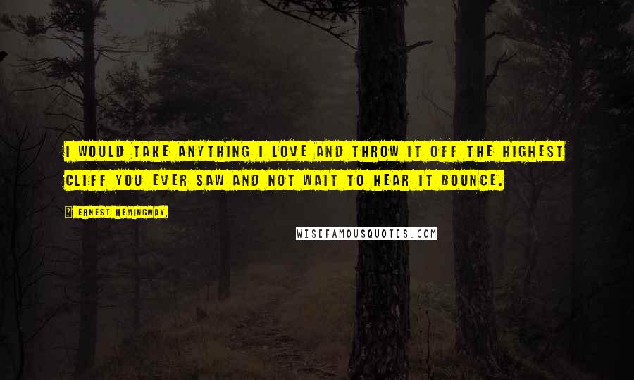 Ernest Hemingway, Quotes: I would take anything I love and throw it off the highest cliff you ever saw and not wait to hear it bounce.