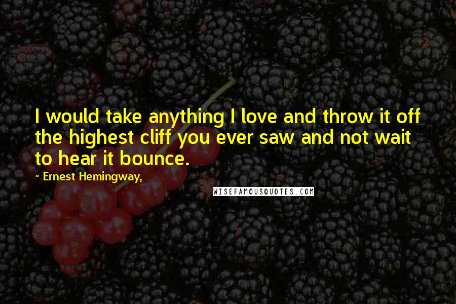 Ernest Hemingway, Quotes: I would take anything I love and throw it off the highest cliff you ever saw and not wait to hear it bounce.