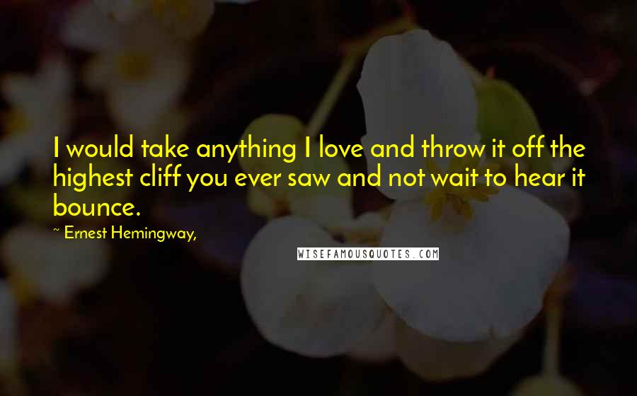 Ernest Hemingway, Quotes: I would take anything I love and throw it off the highest cliff you ever saw and not wait to hear it bounce.