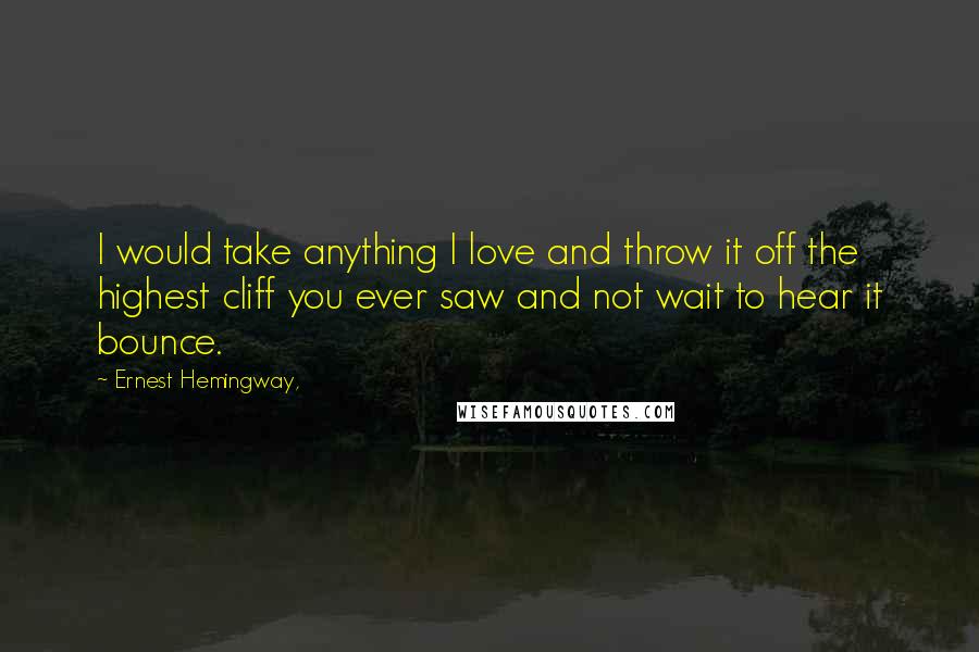 Ernest Hemingway, Quotes: I would take anything I love and throw it off the highest cliff you ever saw and not wait to hear it bounce.