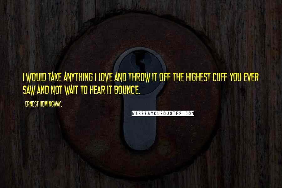 Ernest Hemingway, Quotes: I would take anything I love and throw it off the highest cliff you ever saw and not wait to hear it bounce.