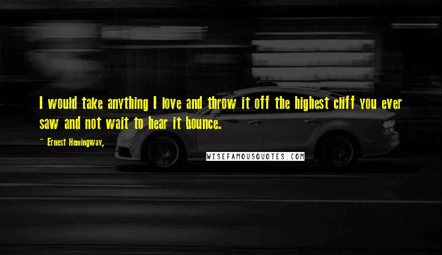 Ernest Hemingway, Quotes: I would take anything I love and throw it off the highest cliff you ever saw and not wait to hear it bounce.