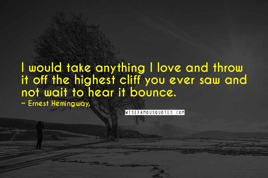 Ernest Hemingway, Quotes: I would take anything I love and throw it off the highest cliff you ever saw and not wait to hear it bounce.