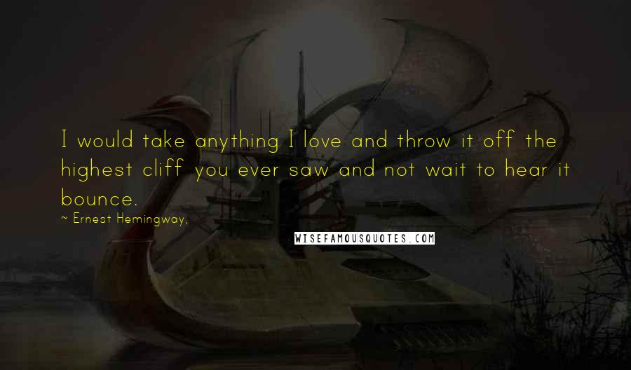 Ernest Hemingway, Quotes: I would take anything I love and throw it off the highest cliff you ever saw and not wait to hear it bounce.