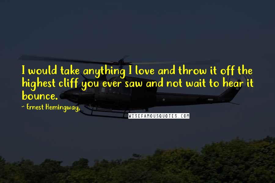 Ernest Hemingway, Quotes: I would take anything I love and throw it off the highest cliff you ever saw and not wait to hear it bounce.