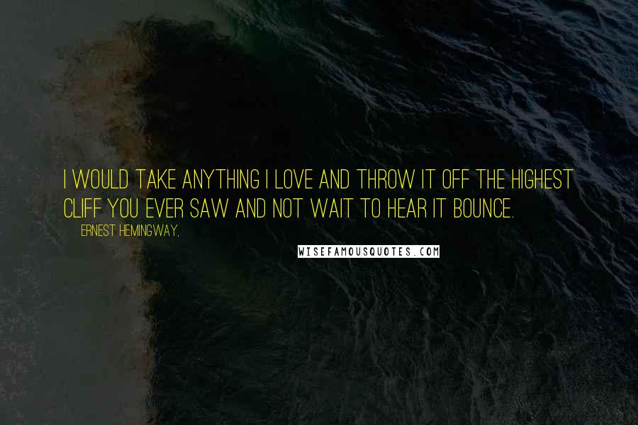 Ernest Hemingway, Quotes: I would take anything I love and throw it off the highest cliff you ever saw and not wait to hear it bounce.