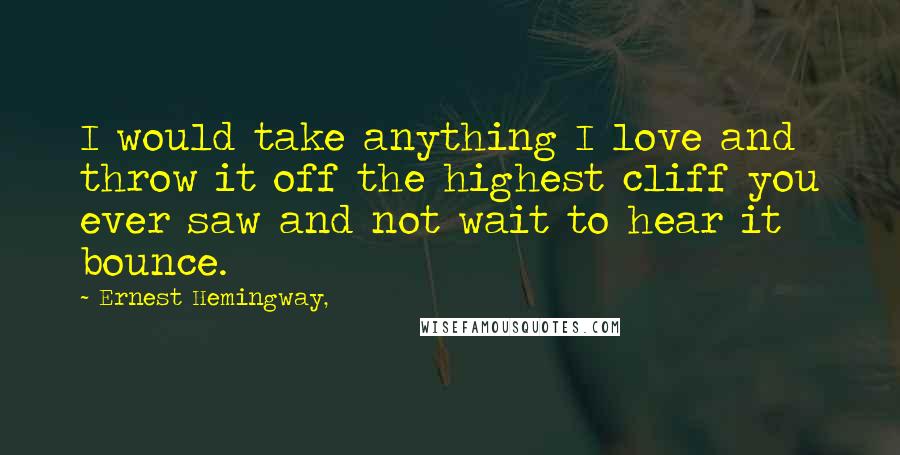 Ernest Hemingway, Quotes: I would take anything I love and throw it off the highest cliff you ever saw and not wait to hear it bounce.