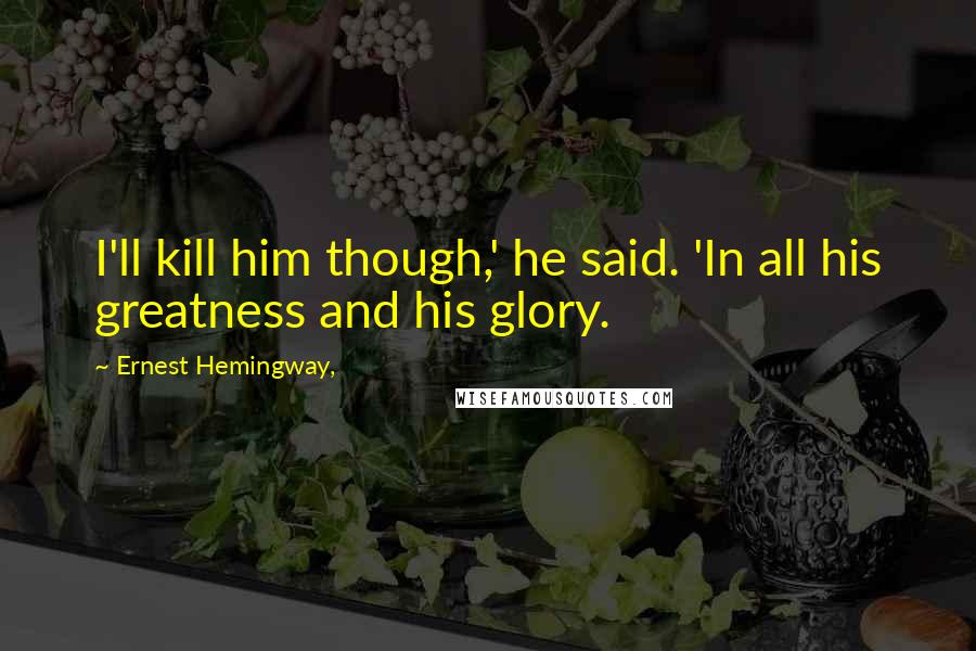 Ernest Hemingway, Quotes: I'll kill him though,' he said. 'In all his greatness and his glory.