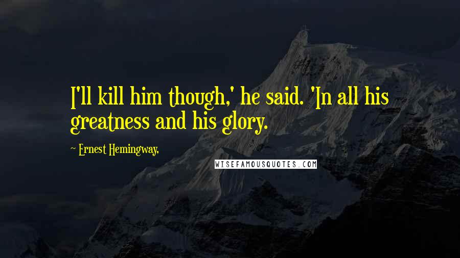 Ernest Hemingway, Quotes: I'll kill him though,' he said. 'In all his greatness and his glory.