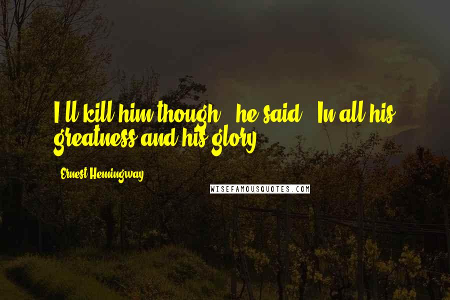 Ernest Hemingway, Quotes: I'll kill him though,' he said. 'In all his greatness and his glory.