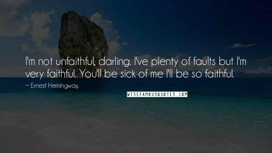 Ernest Hemingway, Quotes: I'm not unfaithful, darling. I've plenty of faults but I'm very faithful. You'll be sick of me I'll be so faithful.