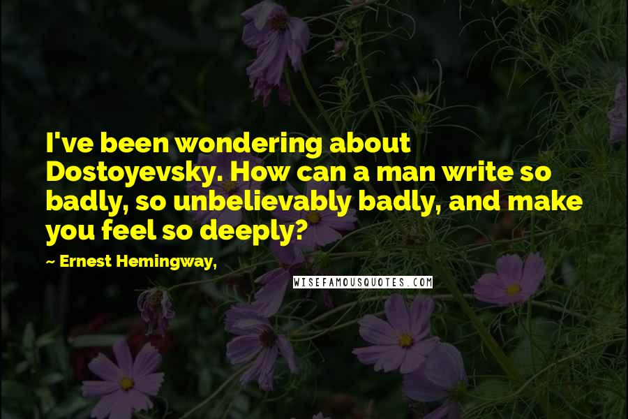 Ernest Hemingway, Quotes: I've been wondering about Dostoyevsky. How can a man write so badly, so unbelievably badly, and make you feel so deeply?