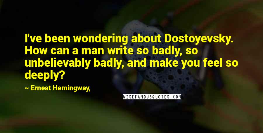 Ernest Hemingway, Quotes: I've been wondering about Dostoyevsky. How can a man write so badly, so unbelievably badly, and make you feel so deeply?