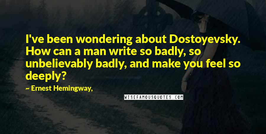 Ernest Hemingway, Quotes: I've been wondering about Dostoyevsky. How can a man write so badly, so unbelievably badly, and make you feel so deeply?