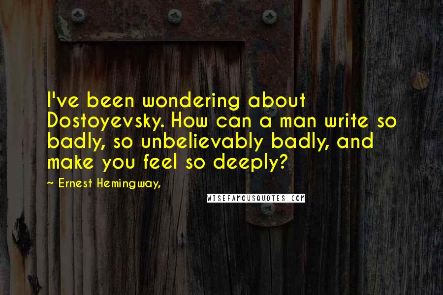 Ernest Hemingway, Quotes: I've been wondering about Dostoyevsky. How can a man write so badly, so unbelievably badly, and make you feel so deeply?