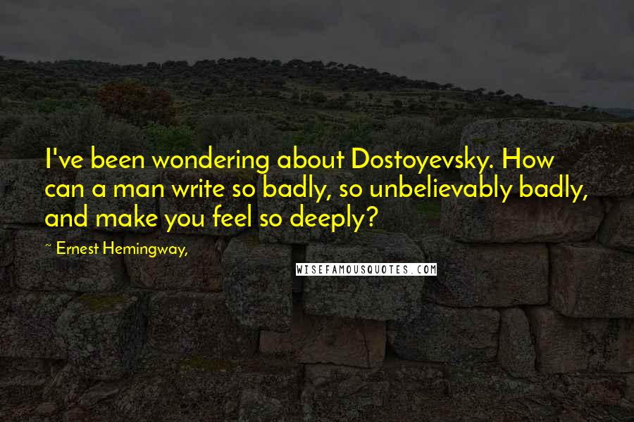 Ernest Hemingway, Quotes: I've been wondering about Dostoyevsky. How can a man write so badly, so unbelievably badly, and make you feel so deeply?