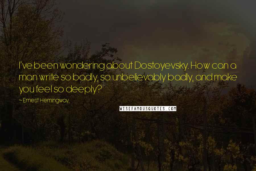 Ernest Hemingway, Quotes: I've been wondering about Dostoyevsky. How can a man write so badly, so unbelievably badly, and make you feel so deeply?