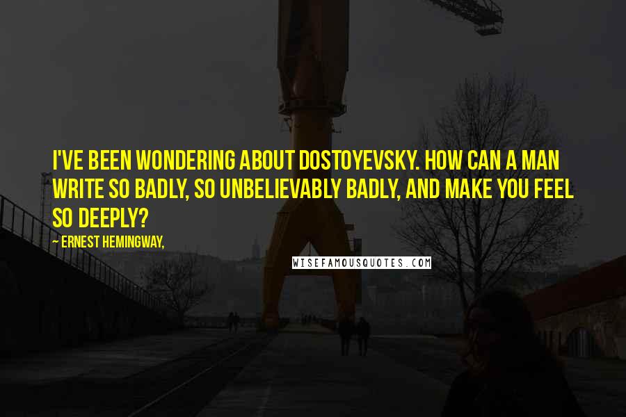 Ernest Hemingway, Quotes: I've been wondering about Dostoyevsky. How can a man write so badly, so unbelievably badly, and make you feel so deeply?