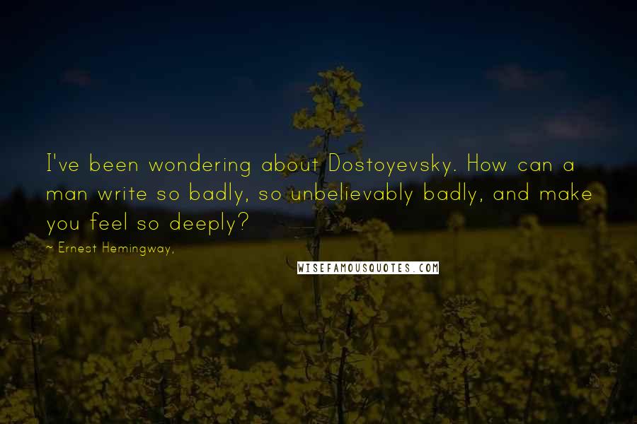 Ernest Hemingway, Quotes: I've been wondering about Dostoyevsky. How can a man write so badly, so unbelievably badly, and make you feel so deeply?