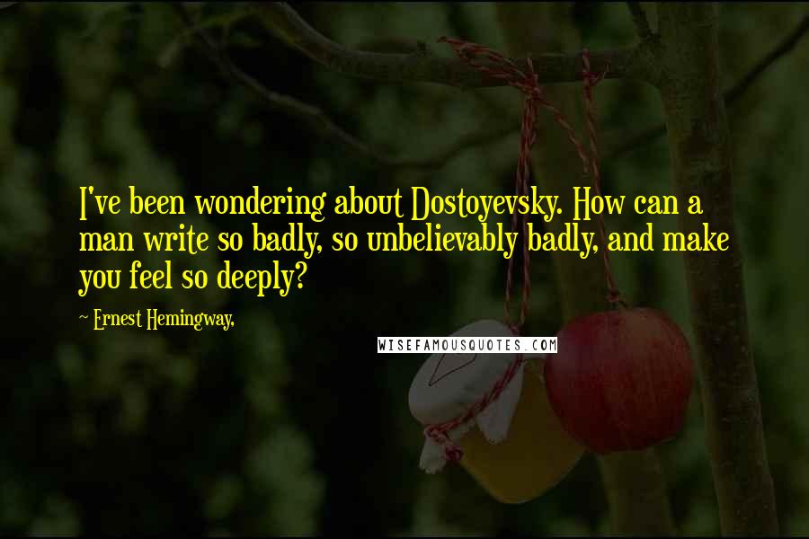 Ernest Hemingway, Quotes: I've been wondering about Dostoyevsky. How can a man write so badly, so unbelievably badly, and make you feel so deeply?