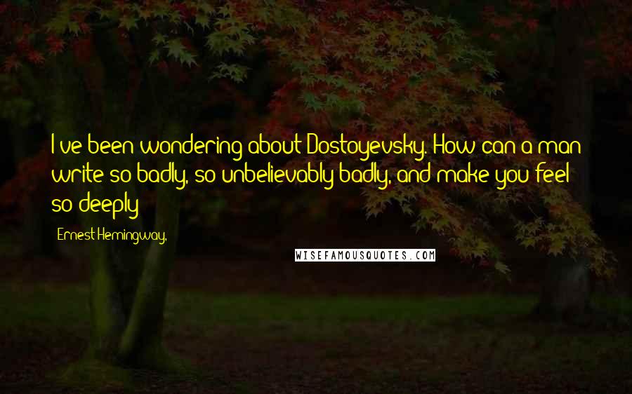 Ernest Hemingway, Quotes: I've been wondering about Dostoyevsky. How can a man write so badly, so unbelievably badly, and make you feel so deeply?