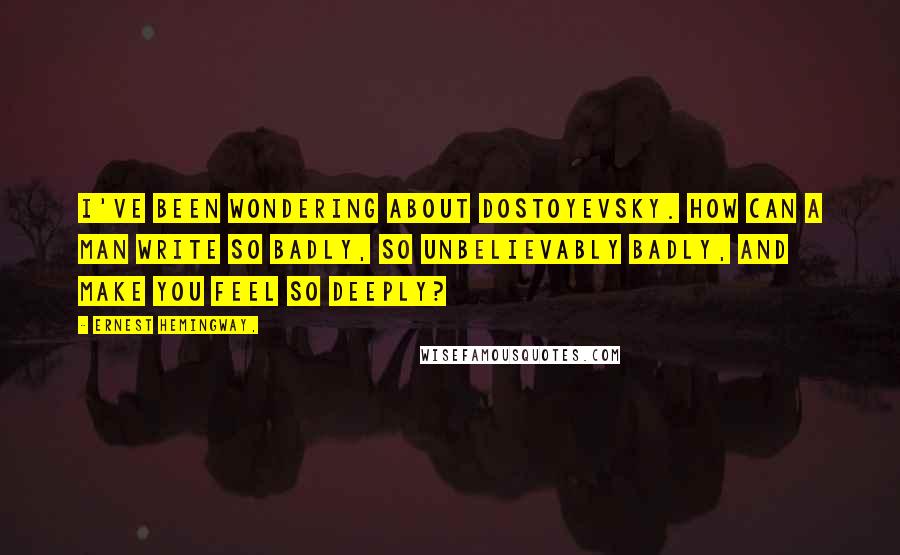 Ernest Hemingway, Quotes: I've been wondering about Dostoyevsky. How can a man write so badly, so unbelievably badly, and make you feel so deeply?