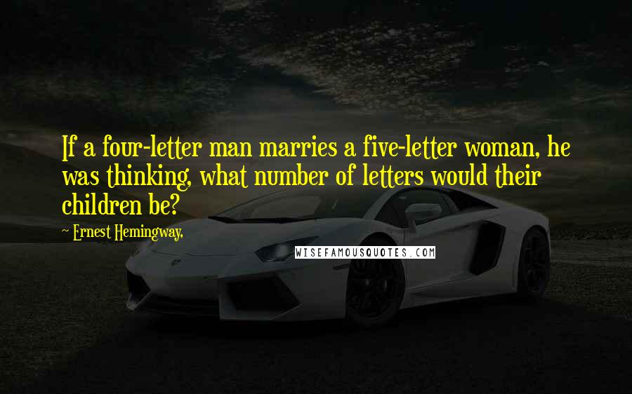 Ernest Hemingway, Quotes: If a four-letter man marries a five-letter woman, he was thinking, what number of letters would their children be?