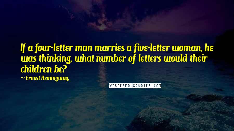 Ernest Hemingway, Quotes: If a four-letter man marries a five-letter woman, he was thinking, what number of letters would their children be?