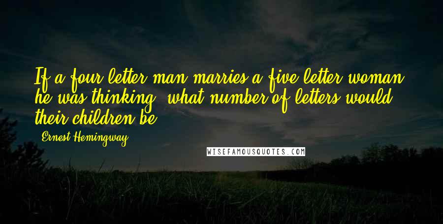 Ernest Hemingway, Quotes: If a four-letter man marries a five-letter woman, he was thinking, what number of letters would their children be?