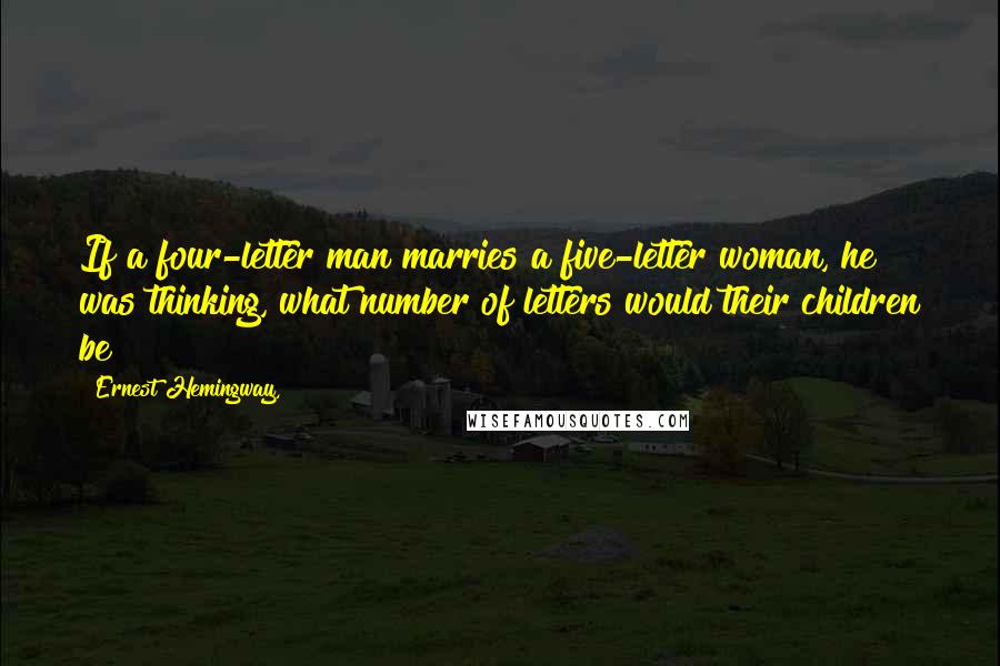 Ernest Hemingway, Quotes: If a four-letter man marries a five-letter woman, he was thinking, what number of letters would their children be?