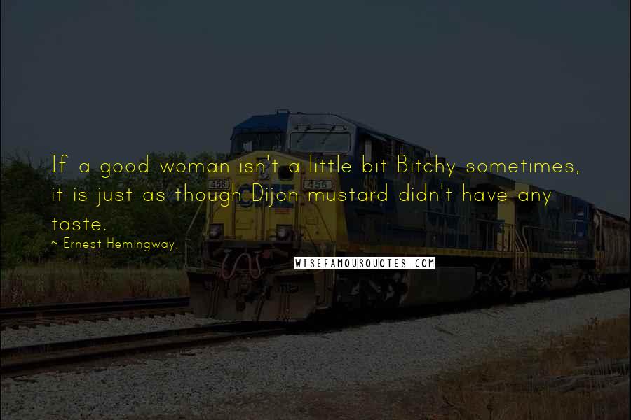 Ernest Hemingway, Quotes: If a good woman isn't a little bit Bitchy sometimes, it is just as though Dijon mustard didn't have any taste.