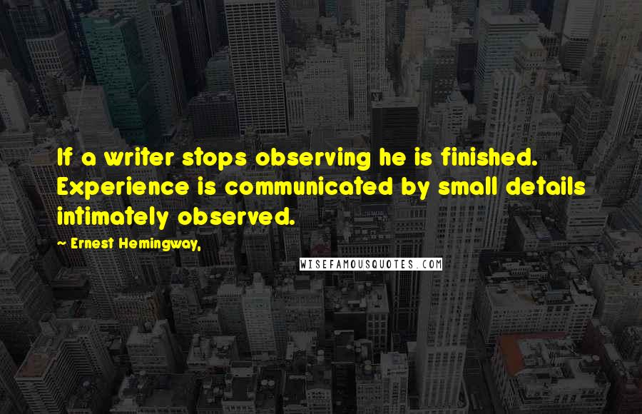 Ernest Hemingway, Quotes: If a writer stops observing he is finished. Experience is communicated by small details intimately observed.
