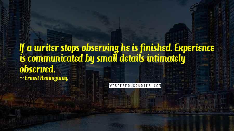 Ernest Hemingway, Quotes: If a writer stops observing he is finished. Experience is communicated by small details intimately observed.
