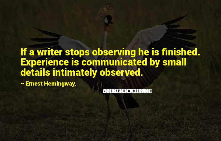 Ernest Hemingway, Quotes: If a writer stops observing he is finished. Experience is communicated by small details intimately observed.