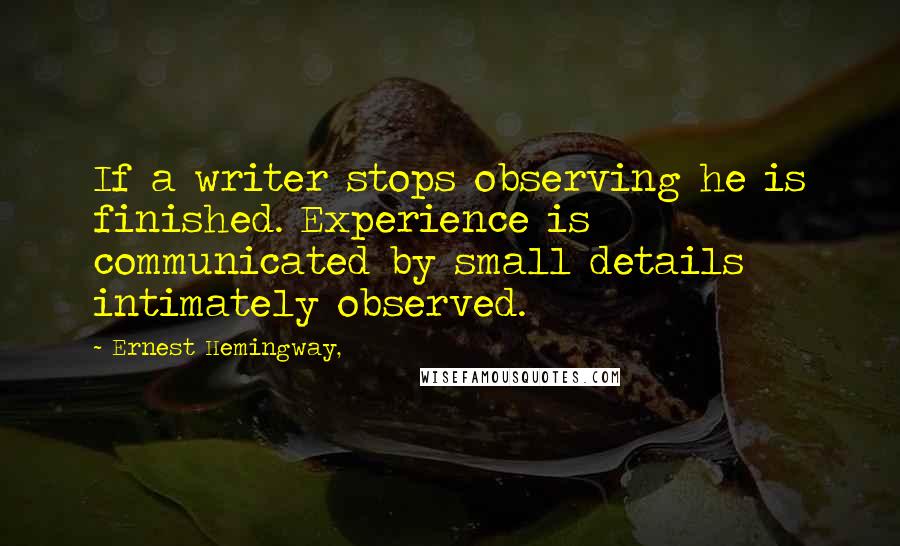 Ernest Hemingway, Quotes: If a writer stops observing he is finished. Experience is communicated by small details intimately observed.