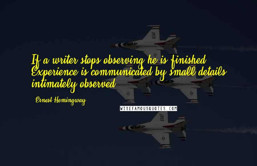 Ernest Hemingway, Quotes: If a writer stops observing he is finished. Experience is communicated by small details intimately observed.