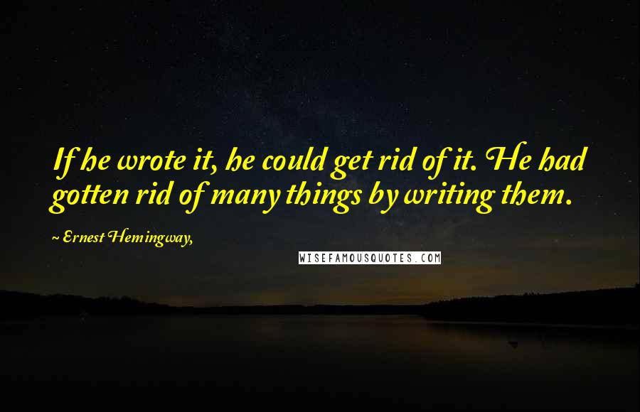 Ernest Hemingway, Quotes: If he wrote it, he could get rid of it. He had gotten rid of many things by writing them.