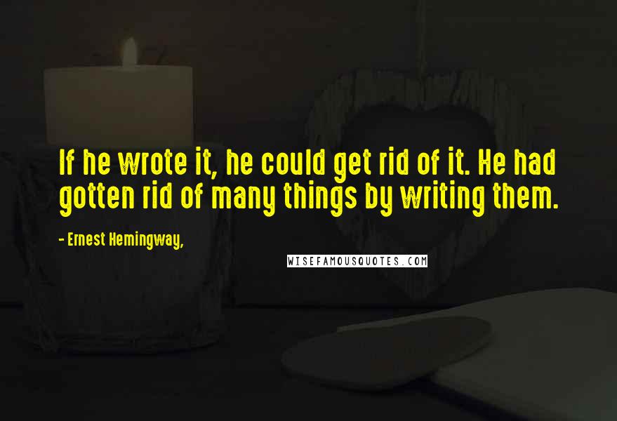 Ernest Hemingway, Quotes: If he wrote it, he could get rid of it. He had gotten rid of many things by writing them.