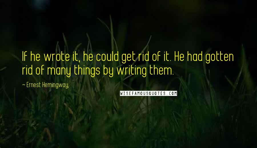 Ernest Hemingway, Quotes: If he wrote it, he could get rid of it. He had gotten rid of many things by writing them.