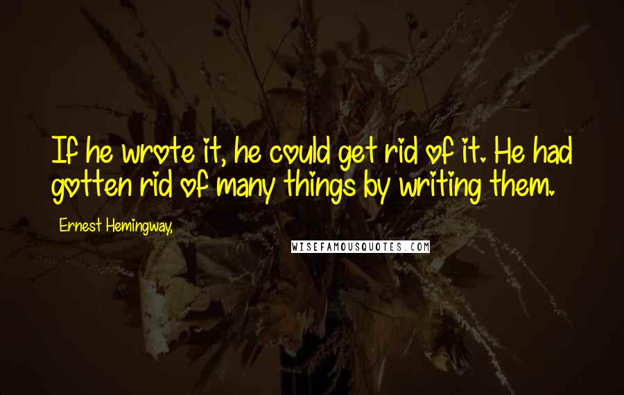 Ernest Hemingway, Quotes: If he wrote it, he could get rid of it. He had gotten rid of many things by writing them.