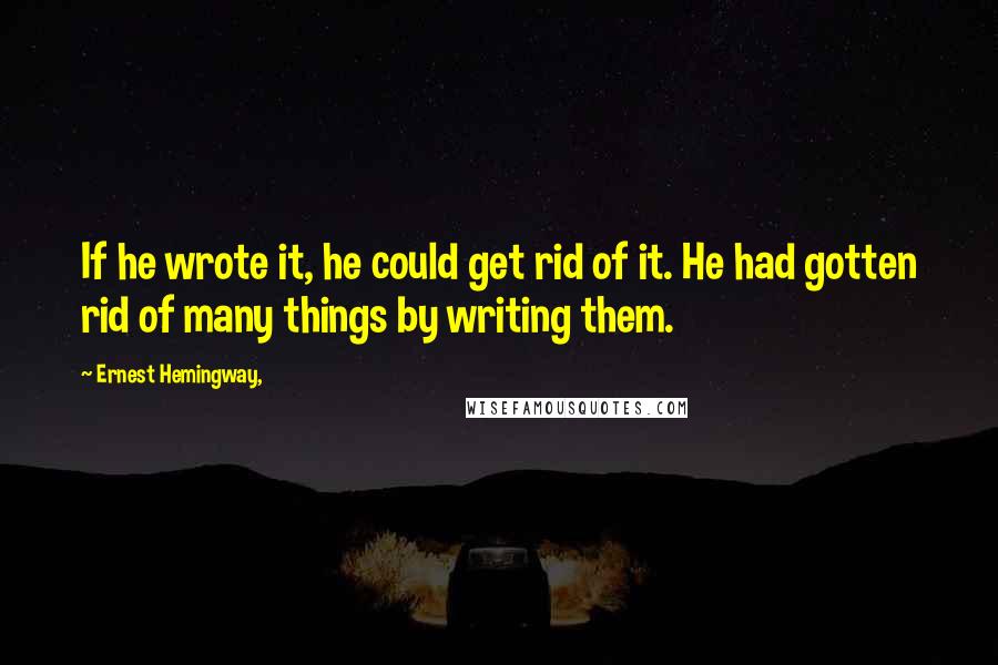 Ernest Hemingway, Quotes: If he wrote it, he could get rid of it. He had gotten rid of many things by writing them.