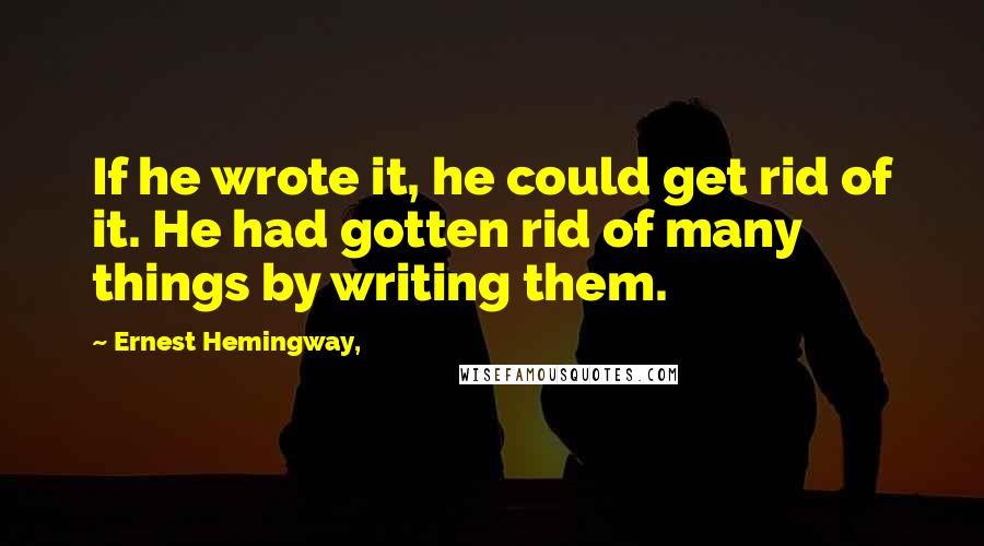 Ernest Hemingway, Quotes: If he wrote it, he could get rid of it. He had gotten rid of many things by writing them.